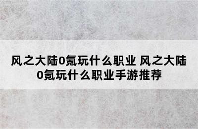 风之大陆0氪玩什么职业 风之大陆0氪玩什么职业手游推荐